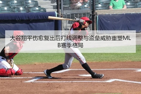 大谷翔平伤愈复出后打线调整与盗垒威胁重塑MLB赛季格局